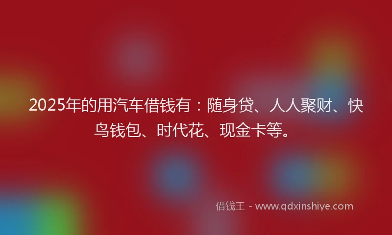 2025年的用汽车借钱有：随身贷、人人聚财、快鸟钱包、时代花、现金卡等。