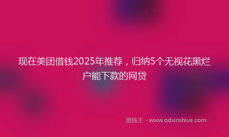 现在美团借钱2025年推荐，归纳5个无视花黑烂户能下款的网贷