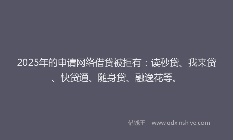 2025年的申请网络借贷被拒有：读秒贷、我来贷、快贷通、随身贷、融逸花等。