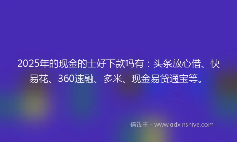 2025年的现金的士好下款吗有：头条放心借、快易花、360速融、多米、现金易贷通宝等。
