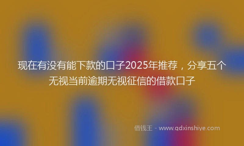 现在有没有能下款的口子2025年推荐，分享五个无视当前逾期无视征信的借款口子