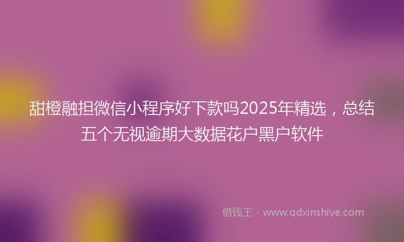甜橙融担微信小程序好下款吗2025年精选，总结五个无视逾期大数据花户黑户软件