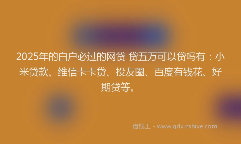 2025年的白户必过的网贷 贷五万可以贷吗有：小米贷款、维信卡卡贷、投友圈、百度有钱花、好期贷等。