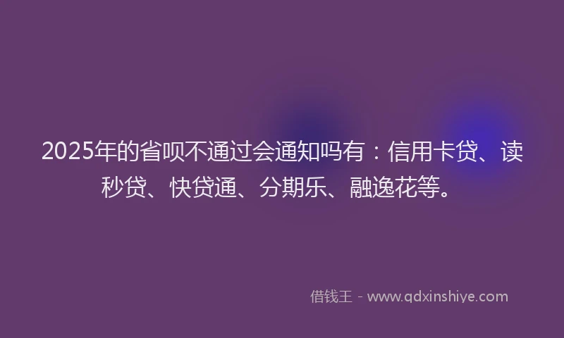 2025年的省呗不通过会通知吗有：信用卡贷、读秒贷、快贷通、分期乐、融逸花等。