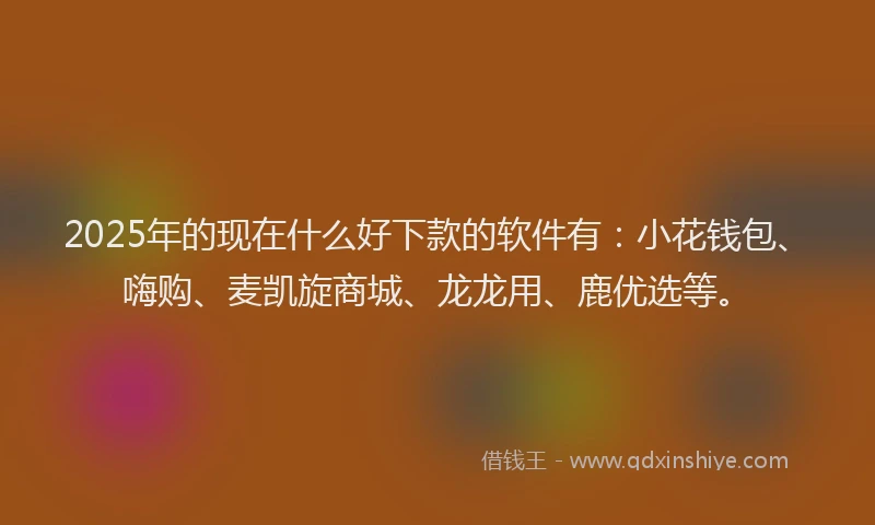2025年的现在什么好下款的软件有：小花钱包、嗨购、麦凯旋商城、龙龙用、鹿优选等。