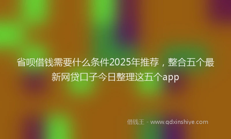 省呗借钱需要什么条件2025年推荐，整合五个最新网贷口子今日整理这五个app