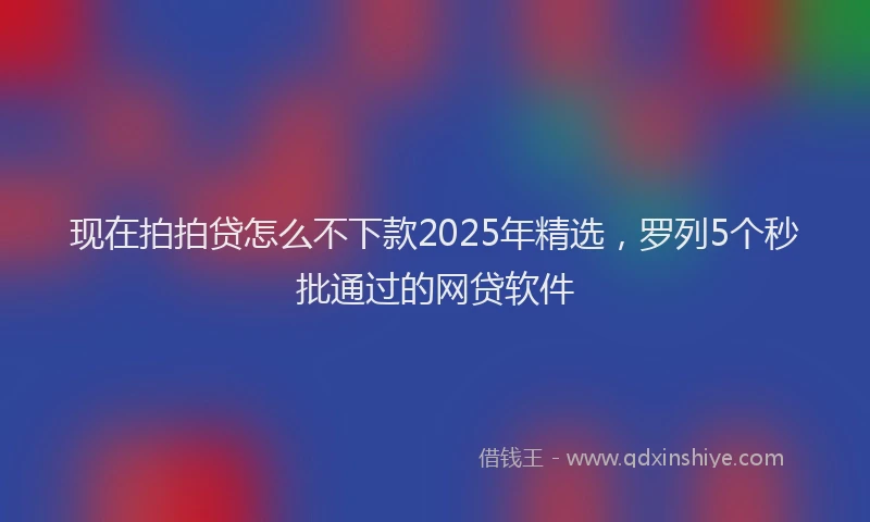 现在拍拍贷怎么不下款2025年精选，罗列5个秒批通过的网贷软件