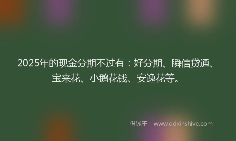 2025年的现金分期不过有：好分期、瞬信贷通、宝来花、小鹅花钱、安逸花等。