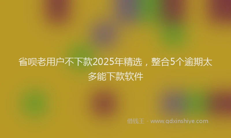 省呗老用户不下款2025年精选，整合5个逾期太多能下款软件