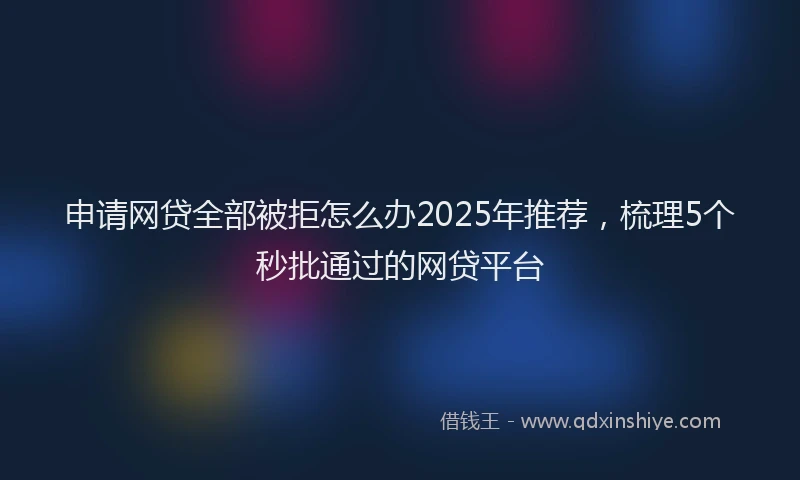 申请网贷全部被拒怎么办2025年推荐，梳理5个秒批通过的网贷平台