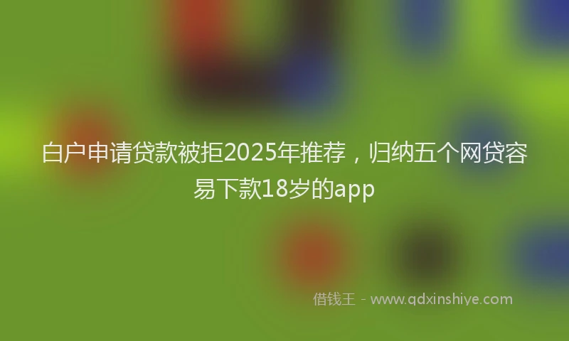 白户申请贷款被拒2025年推荐，归纳五个网贷容易下款18岁的app