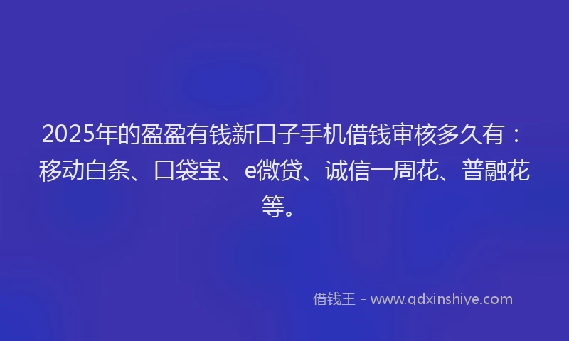 2025年的盈盈有钱新口子手机借钱审核多久有：移动白条、口袋宝、e微贷、诚信一周花、普融花等。