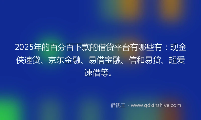 2025年的百分百下款的借贷平台有哪些有：现金侠速贷、京东金融、易借宝融、信和易贷、超爱速借等。