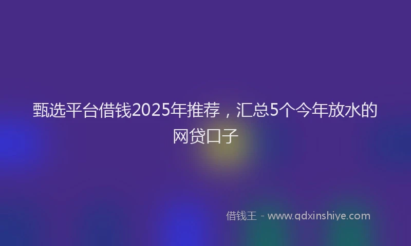 甄选平台借钱2025年推荐，汇总5个今年放水的网贷口子
