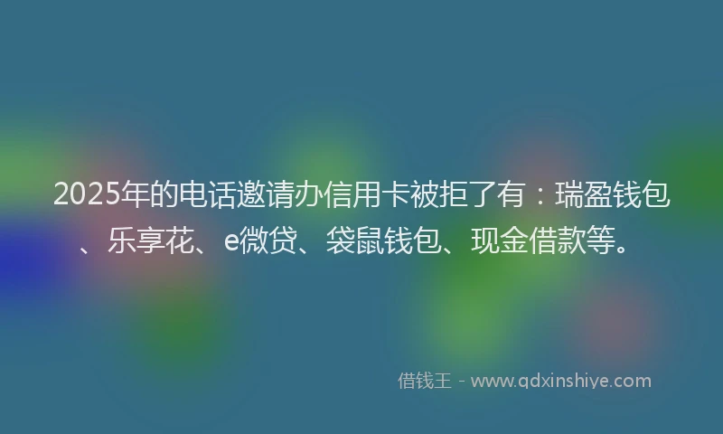 2025年的电话邀请办信用卡被拒了有：瑞盈钱包、乐享花、e微贷、袋鼠钱包、现金借款等。