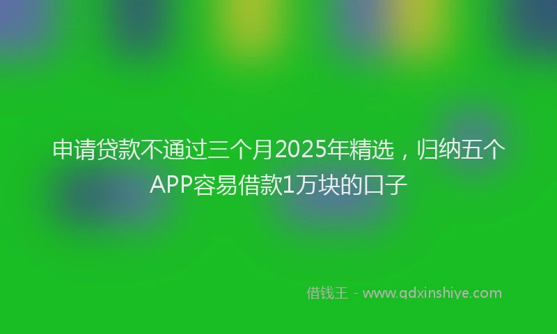 申请贷款不通过三个月2025年精选，归纳五个APP容易借款1万块的口子