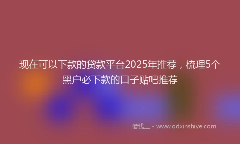 现在可以下款的贷款平台2025年推荐，梳理5个黑户必下款的口子贴吧推荐