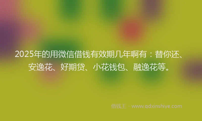 2025年的用微信借钱有效期几年啊有：替你还、安逸花、好期贷、小花钱包、融逸花等。