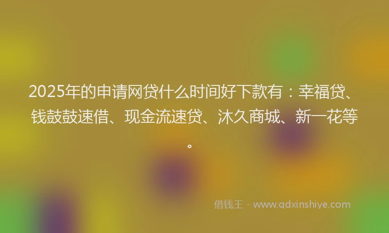 2025年的申请网贷什么时间好下款有：幸福贷、钱鼓鼓速借、现金流速贷、沐久商城、新一花等。