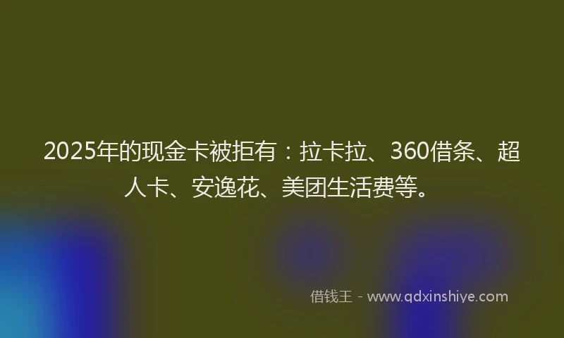 2025年的现金卡被拒有：拉卡拉、360借条、超人卡、安逸花、美团生活费等。