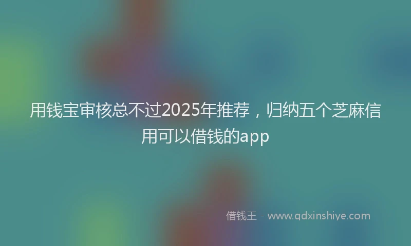 用钱宝审核总不过2025年推荐，归纳五个芝麻信用可以借钱的app