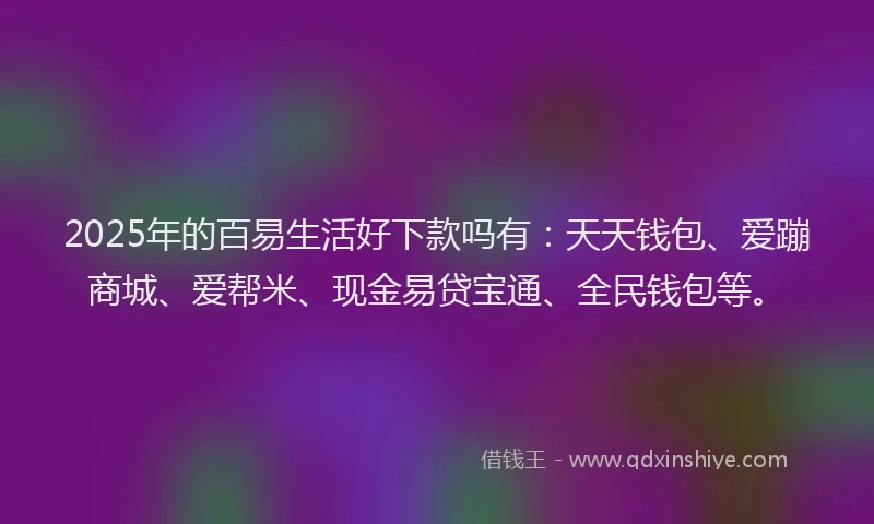 2025年的百易生活好下款吗有：天天钱包、爱蹦商城、爱帮米、现金易贷宝通、全民钱包等。