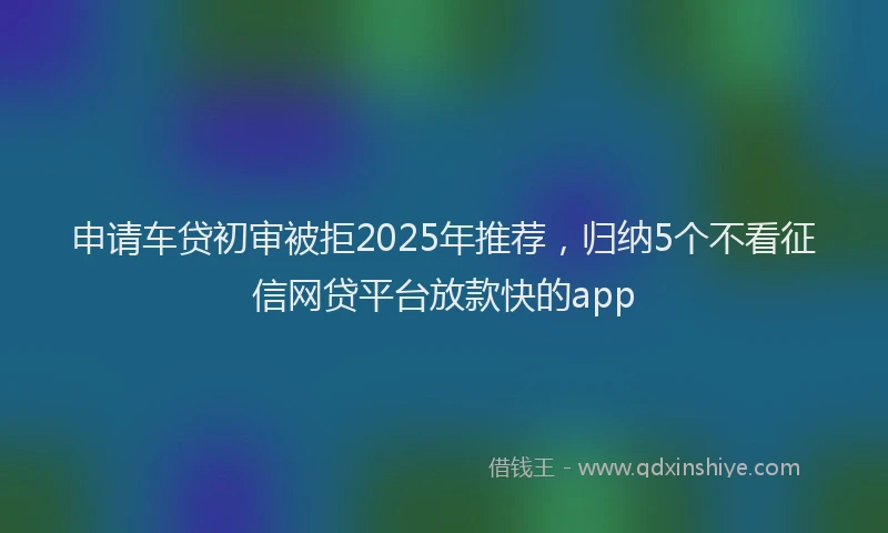 申请车贷初审被拒2025年推荐，归纳5个不看征信网贷平台放款快的app
