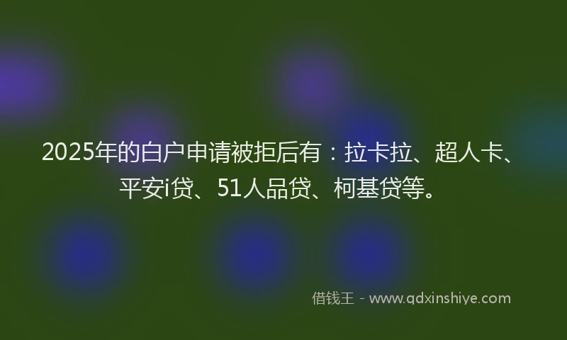 2025年的白户申请被拒后有：拉卡拉、超人卡、平安i贷、51人品贷、柯基贷等。