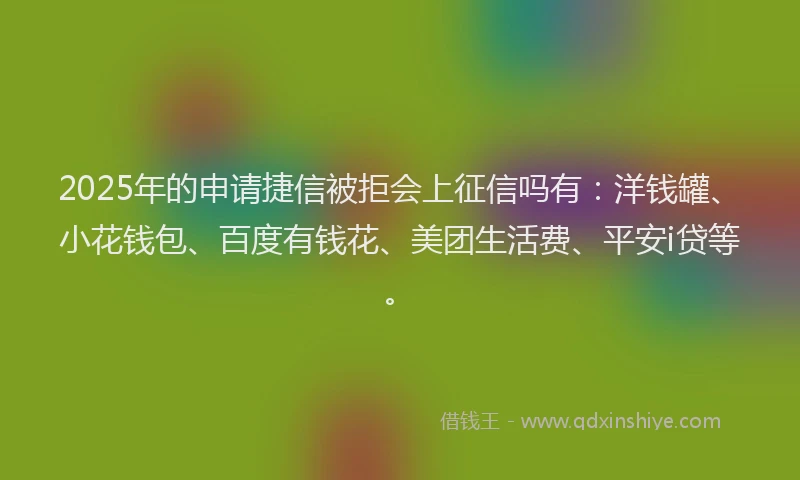 2025年的申请捷信被拒会上征信吗有：洋钱罐、小花钱包、百度有钱花、美团生活费、平安i贷等。