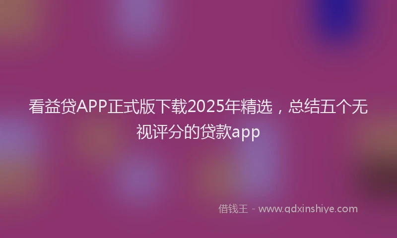看益贷APP正式版下载2025年精选，总结五个无视评分的贷款app