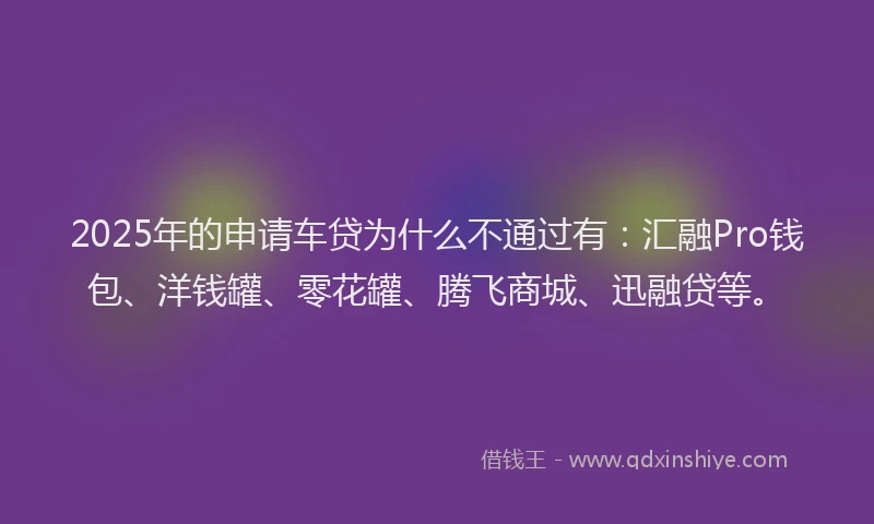 2025年的申请车贷为什么不通过有：汇融Pro钱包、洋钱罐、零花罐、腾飞商城、迅融贷等。