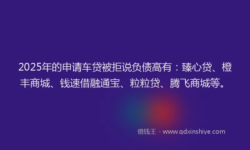 2025年的申请车贷被拒说负债高有：臻心贷、橙丰商城、钱速借融通宝、粒粒贷、腾飞商城等。