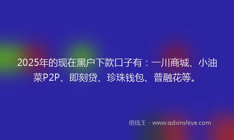 2025年的现在黑户下款口子有：一川商城、小油菜P2P、即刻贷、珍珠钱包、普融花等。