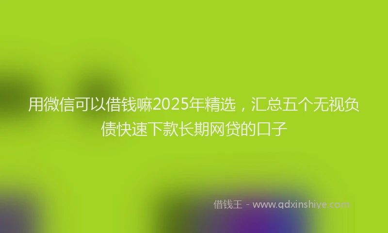 用微信可以借钱嘛2025年精选，汇总五个无视负债快速下款长期网贷的口子
