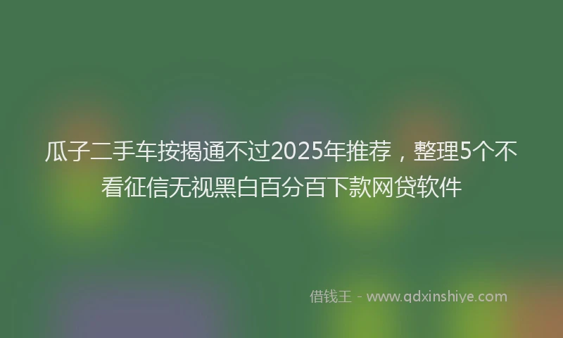 瓜子二手车按揭通不过2025年推荐，整理5个不看征信无视黑白百分百下款网贷软件