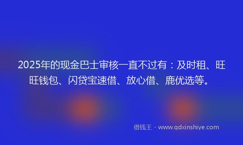 2025年的现金巴士审核一直不过有：及时租、旺旺钱包、闪贷宝速借、放心借、鹿优选等。