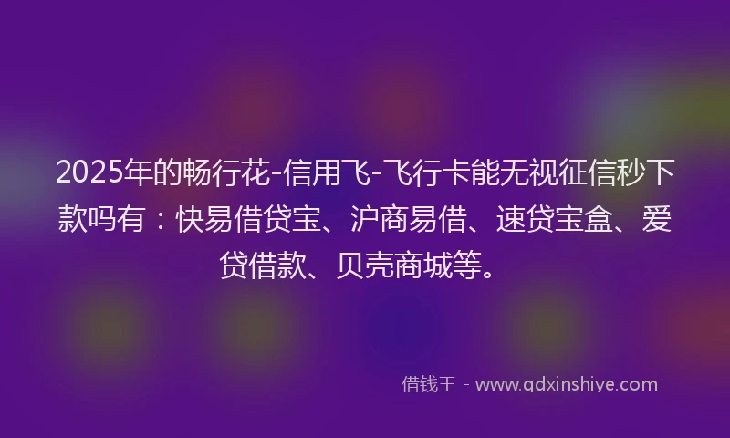 2025年的畅行花-信用飞-飞行卡能无视征信秒下款吗有：快易借贷宝、沪商易借、速贷宝盒、爱贷借款、贝壳商城等。