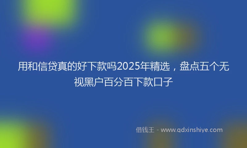 用和信贷真的好下款吗2025年精选，盘点五个无视黑户百分百下款口子