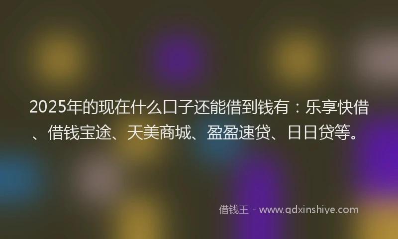 2025年的现在什么口子还能借到钱有：乐享快借、借钱宝途、天美商城、盈盈速贷、日日贷等。