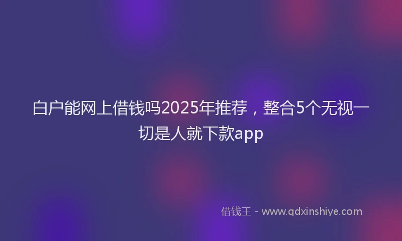 白户能网上借钱吗2025年推荐，整合5个无视一切是人就下款app