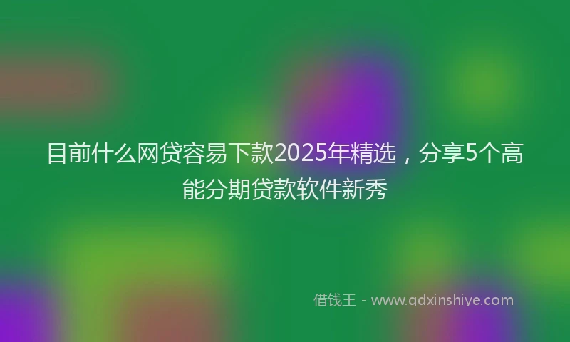 目前什么网贷容易下款2025年精选，分享5个高能分期贷款软件新秀