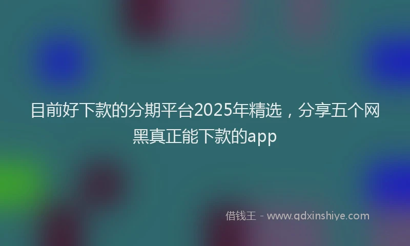 目前好下款的分期平台2025年精选，分享五个网黑真正能下款的app