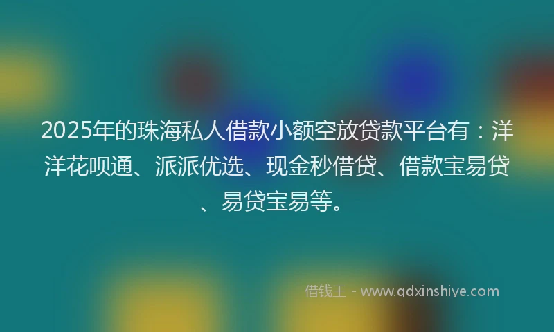 2025年的珠海私人借款小额空放贷款平台有：洋洋花呗通、派派优选、现金秒借贷、借款宝易贷、易贷宝易等。
