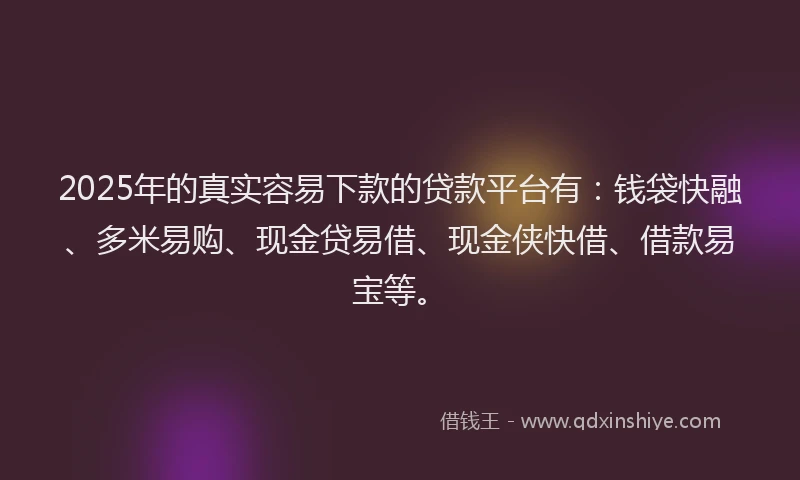 2025年的真实容易下款的贷款平台有：钱袋快融、多米易购、现金贷易借、现金侠快借、借款易宝等。