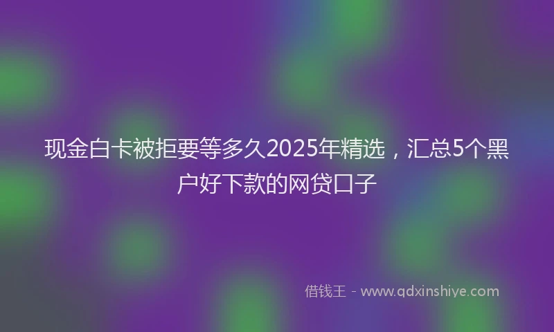 现金白卡被拒要等多久2025年精选，汇总5个黑户好下款的网贷口子