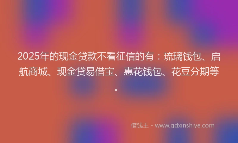 2025年的现金贷款不看征信的有：琉璃钱包、启航商城、现金贷易借宝、惠花钱包、花豆分期等。