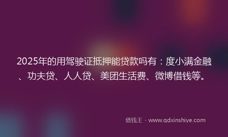 2025年的用驾驶证抵押能贷款吗有：度小满金融、功夫贷、人人贷、美团生活费、微博借钱等。