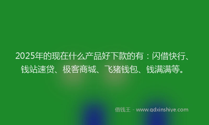2025年的现在什么产品好下款的有：闪借快行、钱站速贷、极客商城、飞猪钱包、钱满满等。