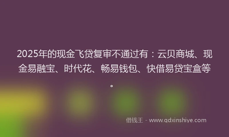 2025年的现金飞贷复审不通过有：云贝商城、现金易融宝、时代花、畅易钱包、快借易贷宝盒等。