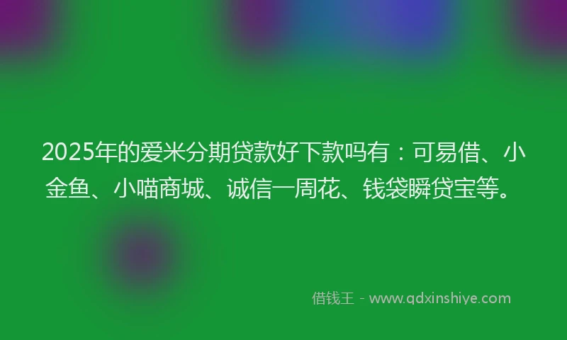 2025年的爱米分期贷款好下款吗有：可易借、小金鱼、小喵商城、诚信一周花、钱袋瞬贷宝等。